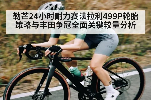 勒芒24小时耐力赛法拉利499P轮胎策略与丰田争冠全面关键较量分析